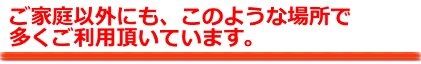 ご家庭以外にも、このような場所で多くご利用頂いています。